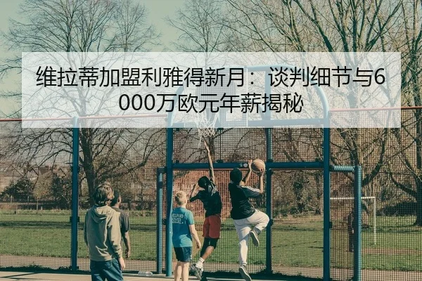 维拉蒂加盟利雅得新月：谈判细节与6000万欧元年薪揭秘